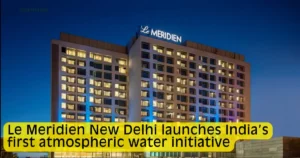 Le Meridien New Delhi launches India’s first atmospheric water initiative